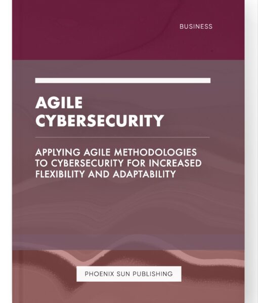 Agile Cybersecurity – Applying Agile Methodologies to Cybersecurity for Increased Flexibility and Adaptability