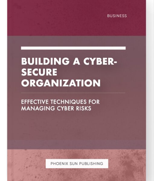 Building a Cyber-Secure Organization – Effective Techniques for Managing Cyber Risks