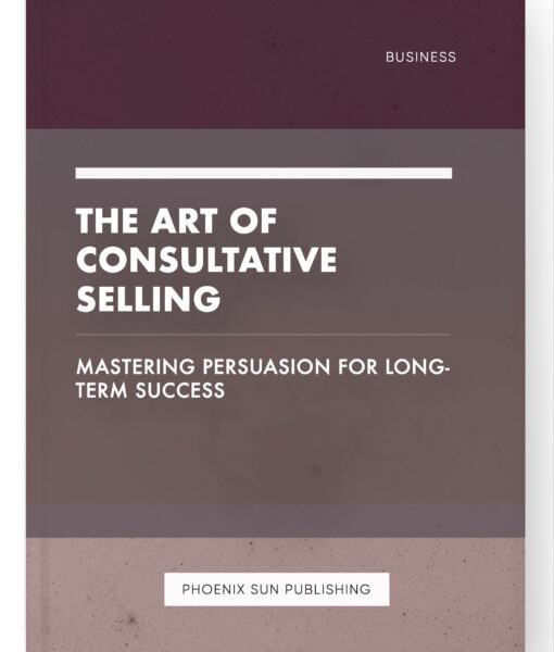 The Art of Consultative Selling – Mastering Persuasion for Long-Term Success